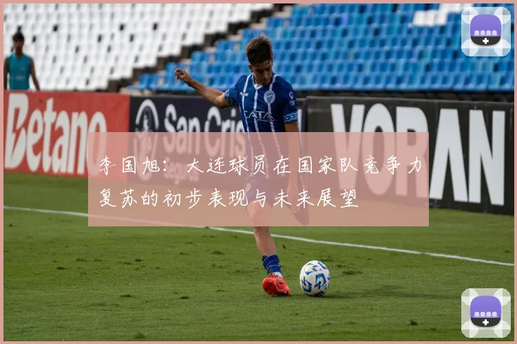 李国旭：大连球员在国家队竞争力复苏的初步表现与未来展望