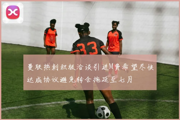 曼联热刺积极洽谈引进M费希望尽快达成协议避免转会拖延至七月