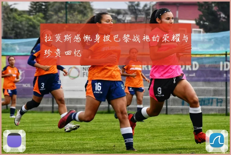 拉莫斯感慨身披巴黎战袍的荣耀与珍贵回忆
