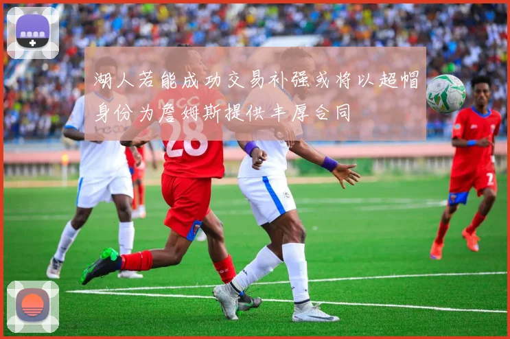 湖人若能成功交易补强或将以超帽身份为詹姆斯提供丰厚合同