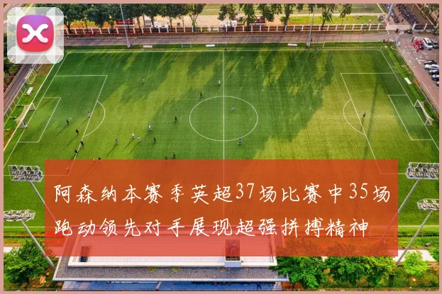 阿森纳本赛季英超37场比赛中35场跑动领先对手展现超强拼搏精神