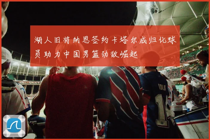 湖人旧将纳恩签约卡塔尔成归化球员助力中国男篮劲敌崛起