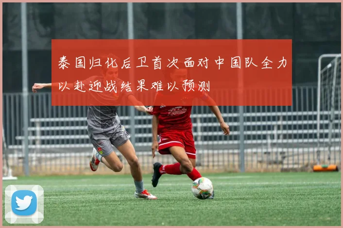 泰国归化后卫首次面对中国队全力以赴迎战结果难以预测