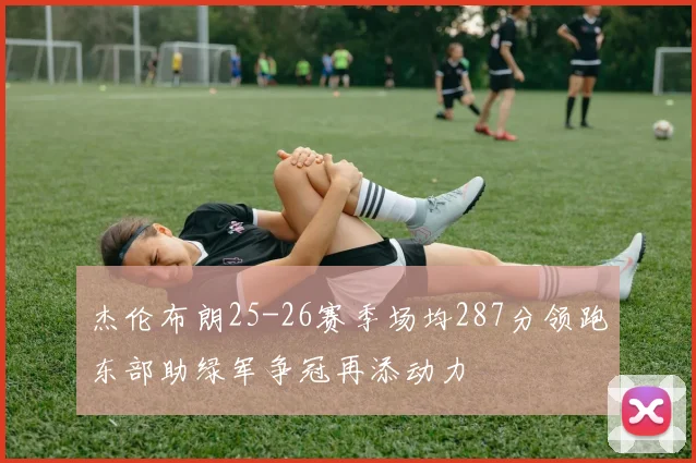 杰伦布朗25-26赛季场均287分领跑东部助绿军争冠再添动力