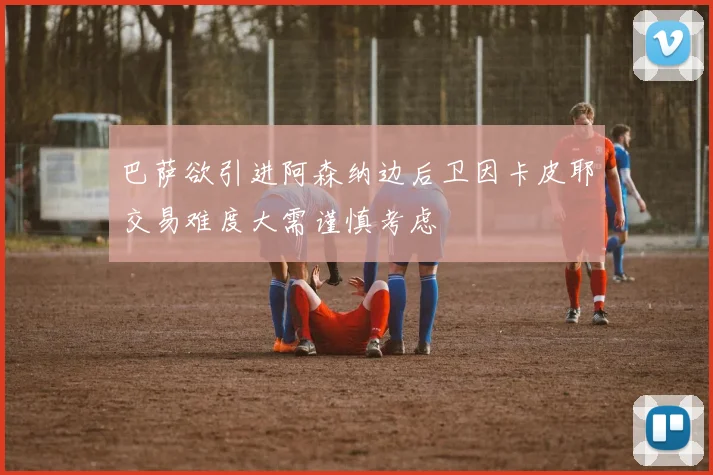 巴萨欲引进阿森纳边后卫因卡皮耶交易难度大需谨慎考虑