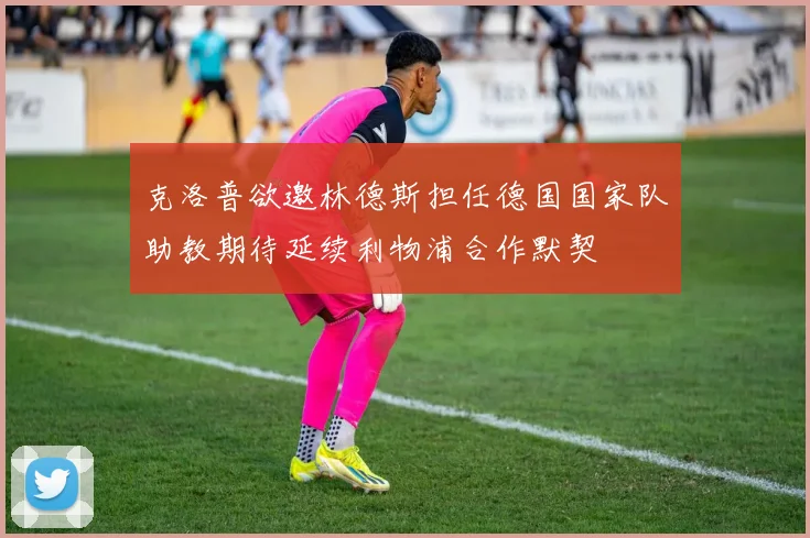克洛普欲邀林德斯担任德国国家队助教期待延续利物浦合作默契