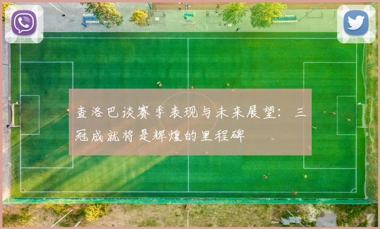 查洛巴谈赛季表现与未来展望：三冠成就将是辉煌的里程碑