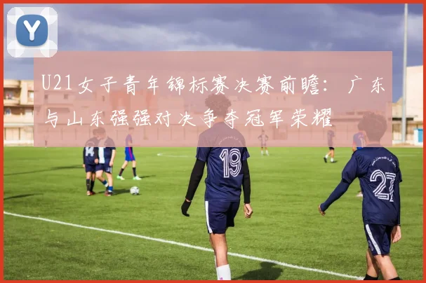 U21女子青年锦标赛决赛前瞻：广东与山东强强对决争夺冠军荣耀