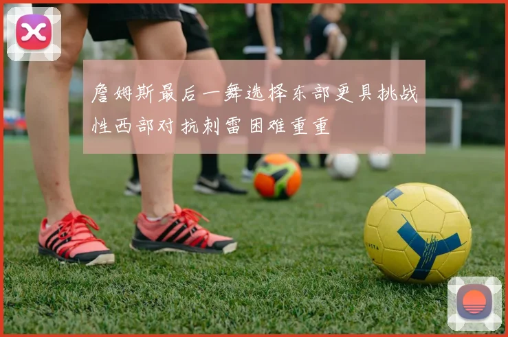 詹姆斯最后一舞选择东部更具挑战性西部对抗刺雷困难重重