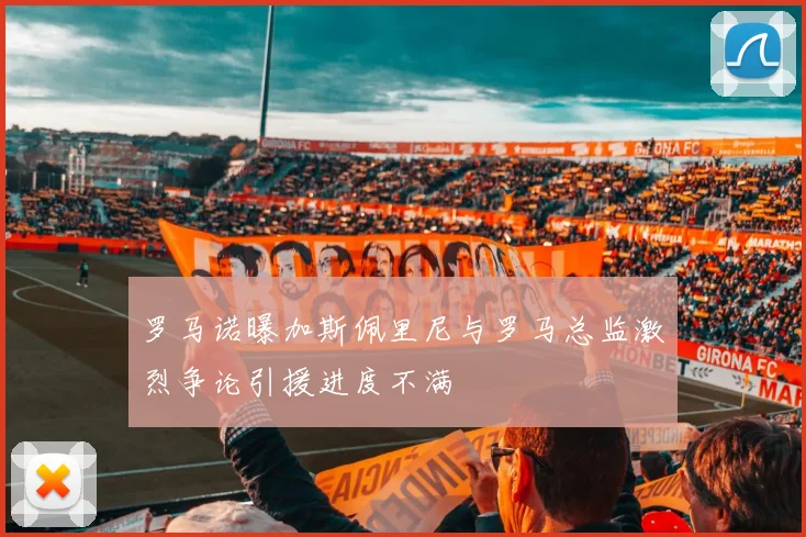 罗马诺曝加斯佩里尼与罗马总监激烈争论引援进度不满