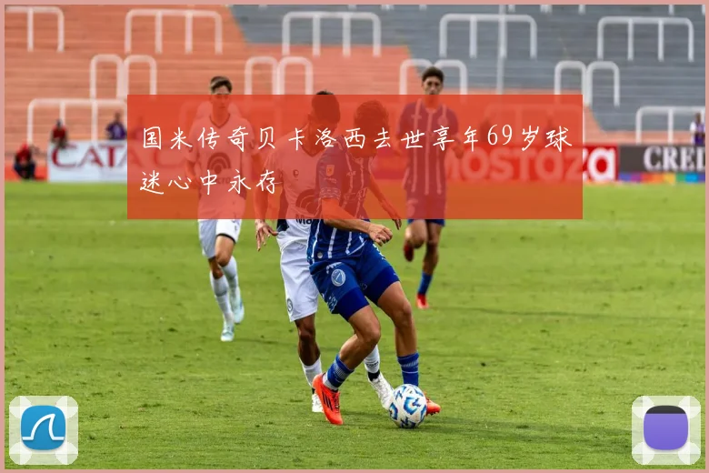 国米传奇贝卡洛西去世享年69岁球迷心中永存