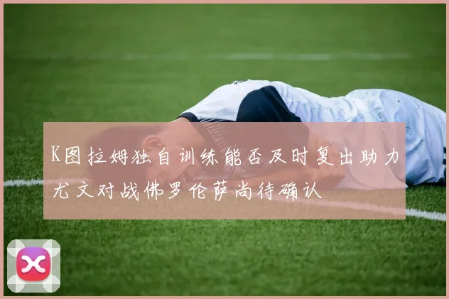 K图拉姆独自训练能否及时复出助力尤文对战佛罗伦萨尚待确认