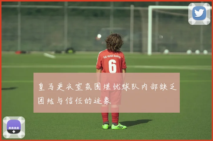 皇马更衣室氛围堪忧球队内部缺乏团结与信任的迹象