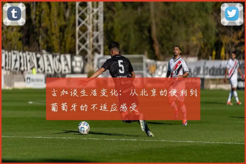 古加谈生活变化：从北京的便利到葡萄牙的不适应感受