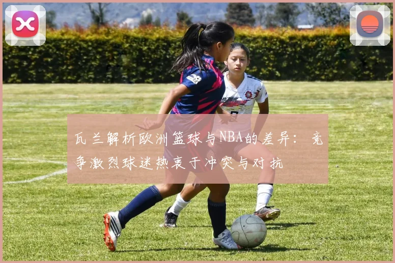 瓦兰解析欧洲篮球与NBA的差异：竞争激烈球迷热衷于冲突与对抗