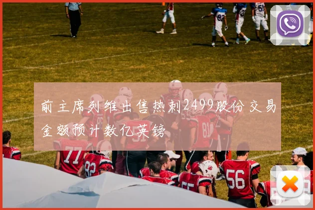 前主席列维出售热刺2499股份交易金额预计数亿英镑