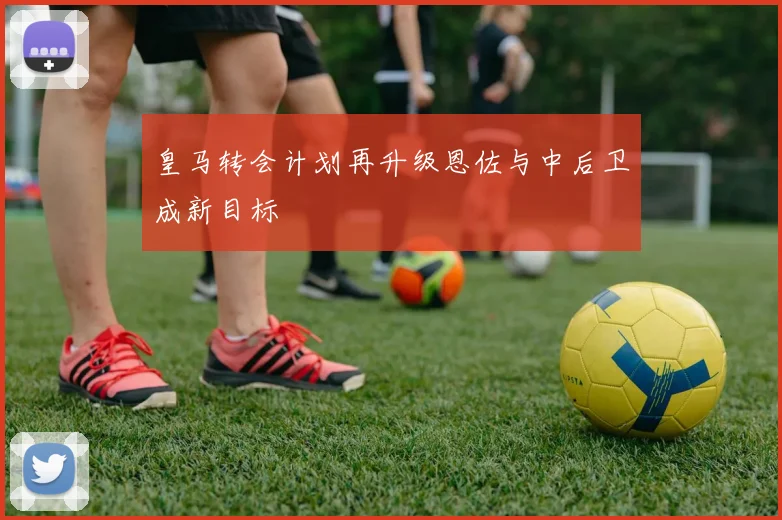 皇马转会计划再升级恩佐与中后卫成新目标