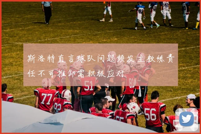 斯洛特直言球队问题频发主教练责任不可推卸需积极应对