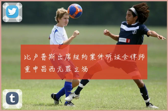 比卢普斯出席纽约案件听证会律师重申昌西无罪立场