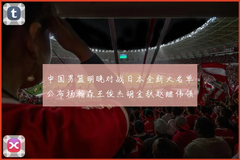 中国男篮明晚对战日本全新大名单公布杨瀚森王俊杰胡金秋赵继伟领衔出战