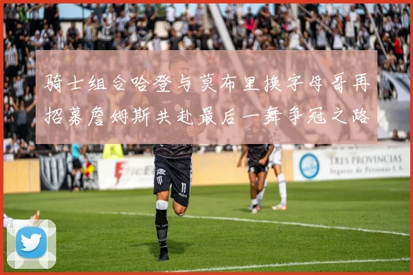 骑士组合哈登与莫布里换字母哥再招募詹姆斯共赴最后一舞争冠之路
