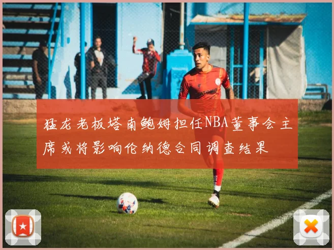 猛龙老板塔南鲍姆担任NBA董事会主席或将影响伦纳德合同调查结果